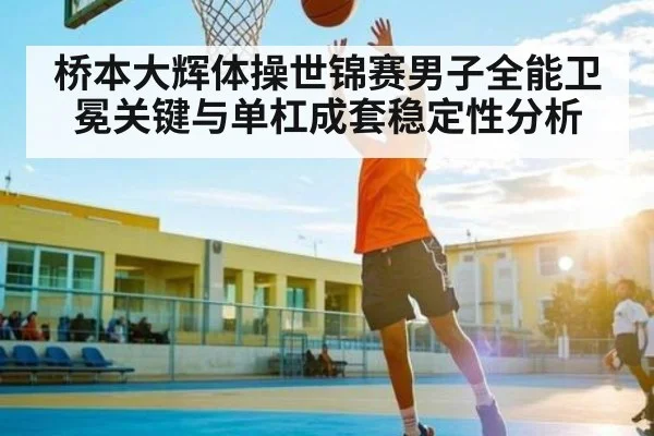桥本大辉体操世锦赛男子全能卫冕关键与单杠成套稳定性分析