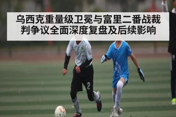 乌西克重量级卫冕与富里二番战裁判争议全面深度复盘及后续影响